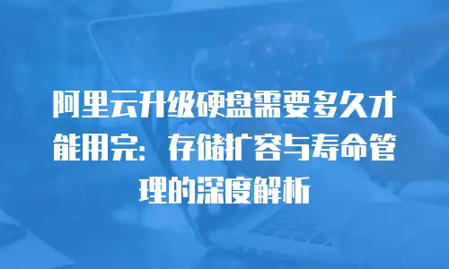 阿里云升级硬盘需要多久才能用完：存储扩容与寿命管理的深度解析