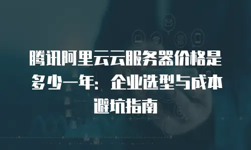 腾讯阿里云云服务器价格是多少一年：企业选型与成本避坑指南