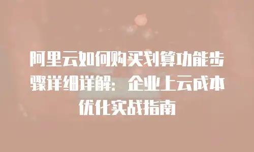 阿里云如何购买划算功能步骤详细详解：企业上云成本优化实战指南