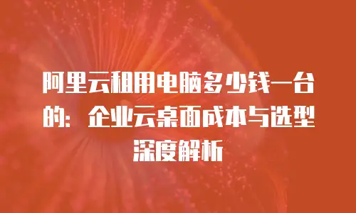 阿里云租用电脑多少钱一台的：企业云桌面成本与选型深度解析