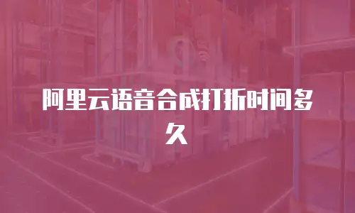 阿里云语音合成打折时间多久