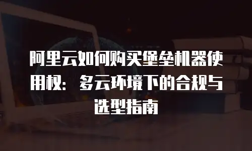 阿里云如何购买堡垒机器使用权：多云环境下的合规与选型指南