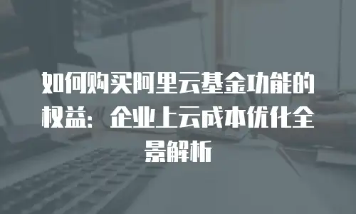 如何购买阿里云基金功能的权益：企业上云成本优化全景解析