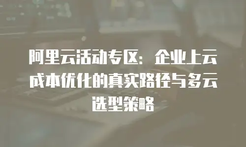 阿里云活动专区：企业上云成本优化的真实路径与多云选型策略
