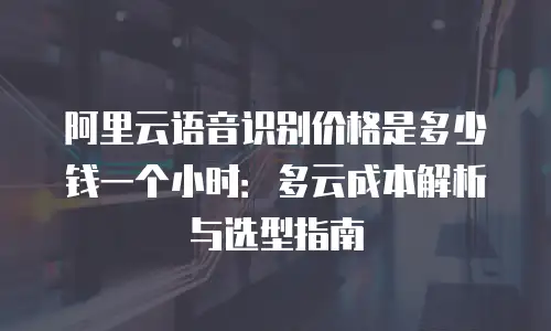阿里云语音识别价格是多少钱一个小时：多云成本解析与选型指南