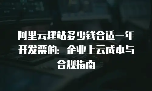 阿里云建站多少钱合适一年开发票的：企业上云成本与合规指南