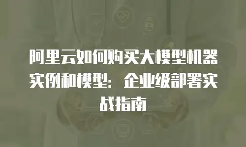 阿里云如何购买大模型机器实例和模型：企业级部署实战指南