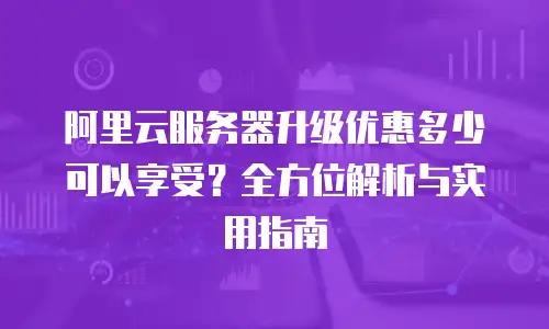 阿里云服务器升级优惠多少可以享受？全方位解析与实用指南