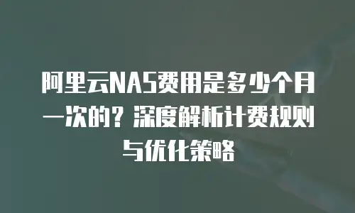 阿里云NAS费用是多少个月一次的？深度解析计费规则与优化策略