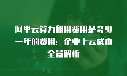 阿里云算力租用费用是多少一年的费用：企业上云成本全景解析