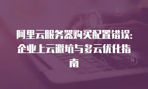 阿里云服务器购买配置错误：企业上云避坑与多云优化指南