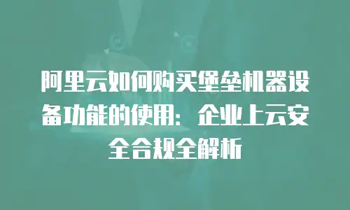 阿里云如何购买堡垒机器设备功能的使用：企业上云安全合规全解析