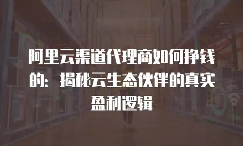 阿里云渠道代理商如何挣钱的：揭秘云生态伙伴的真实盈利逻辑