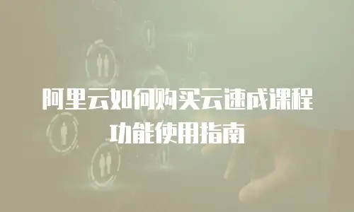 阿里云如何购买云速成课程功能使用指南