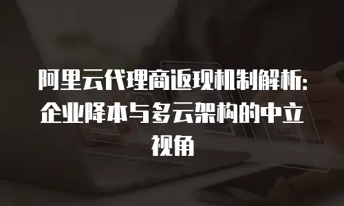 阿里云代理商返现机制解析：企业降本与多云架构的中立视角