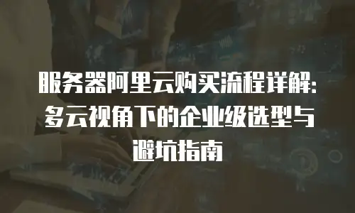 服务器阿里云购买流程详解：多云视角下的企业级选型与避坑指南