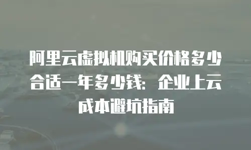 阿里云虚拟机购买价格多少合适一年多少钱：企业上云成本避坑指南
