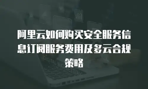 阿里云如何购买安全服务信息订阅服务费用及多云合规策略