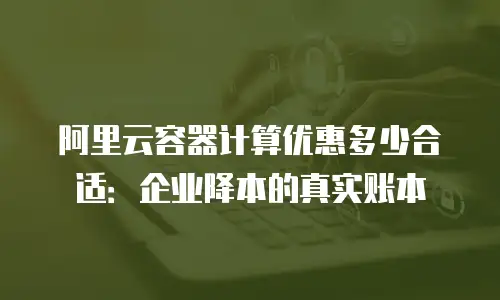 阿里云容器计算优惠多少合适：企业降本的真实账本
