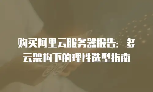 购买阿里云服务器报告：多云架构下的理性选型指南
