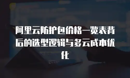 阿里云防护包价格一览表背后的选型逻辑与多云成本优化