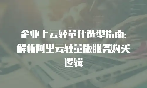 企业上云轻量化选型指南：解析阿里云轻量版服务购买逻辑