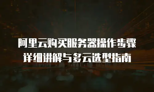 阿里云购买服务器操作步骤详细讲解与多云选型指南