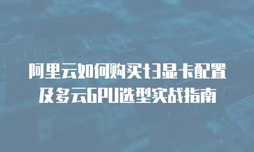 阿里云如何购买t3显卡配置及多云GPU选型实战指南