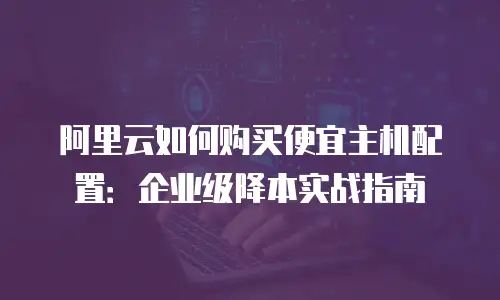 阿里云如何购买便宜主机配置：企业级降本实战指南