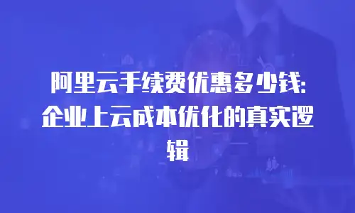 阿里云手续费优惠多少钱：企业上云成本优化的真实逻辑