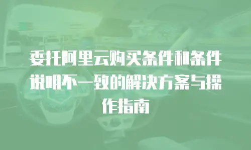 委托阿里云购买条件和条件说明不一致的解决方案与操作指南