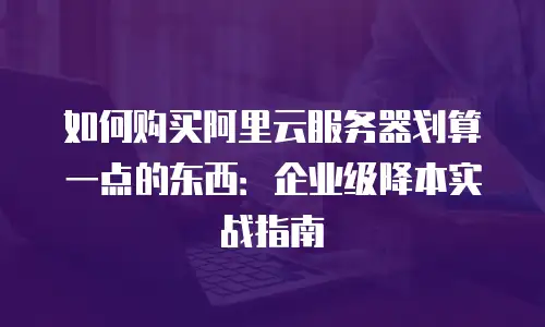 如何购买阿里云服务器划算一点的东西：企业级降本实战指南