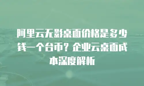 阿里云无影桌面价格是多少钱一个台币？企业云桌面成本深度解析