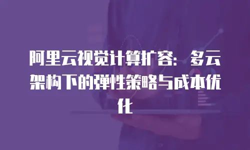 阿里云视觉计算扩容：多云架构下的弹性策略与成本优化