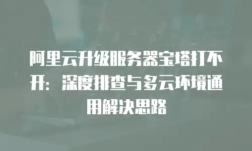 阿里云升级服务器宝塔打不开：深度排查与多云环境通用解决思路