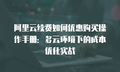 阿里云续费如何优惠购买操作手册：多云环境下的成本优化实战