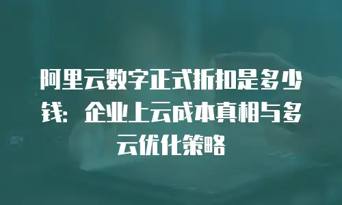 阿里云数字正式折扣是多少钱：企业上云成本真相与多云优化策略