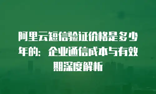 阿里云短信验证价格是多少年的：企业通信成本与有效期深度解析