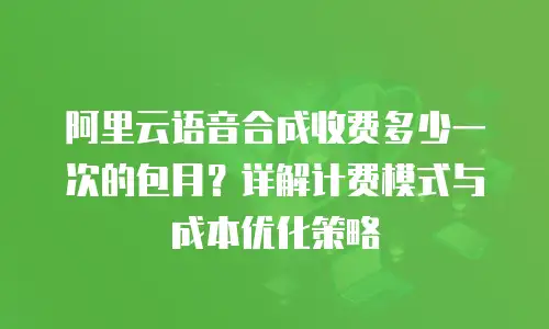 阿里云语音合成收费多少一次的包月？详解计费模式与成本优化策略
