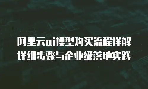 阿里云ai模型购买流程详解详细步骤与企业级落地实践
