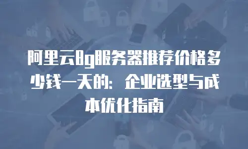 阿里云8g服务器推荐价格多少钱一天的：企业选型与成本优化指南