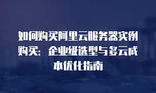 如何购买阿里云服务器实例购买：企业级选型与多云成本优化指南