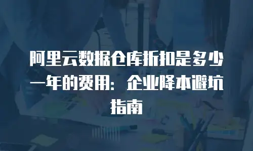 阿里云数据仓库折扣是多少一年的费用：企业降本避坑指南