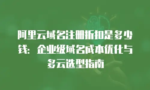 阿里云域名注册折扣是多少钱：企业级域名成本优化与多云选型指南