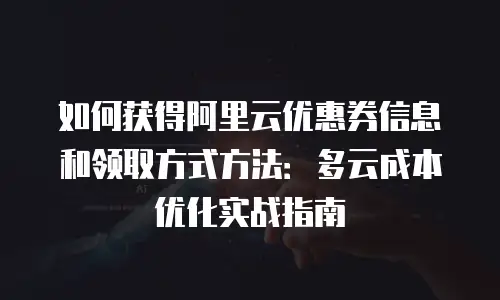 如何获得阿里云优惠券信息和领取方式方法：多云成本优化实战指南