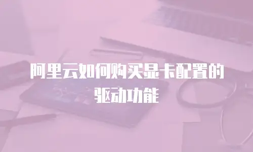 阿里云如何购买显卡配置的驱动功能
