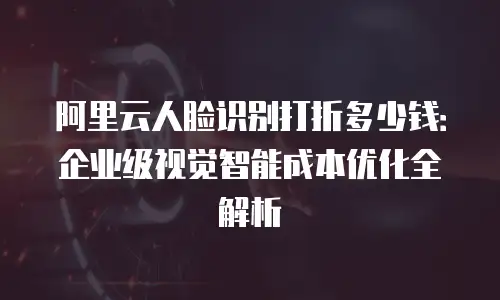 阿里云人脸识别打折多少钱：企业级视觉智能成本优化全解析