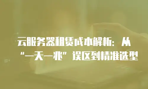 云服务器租赁成本解析：从&ldquo;一天一兆&rdquo;误区到精准选型