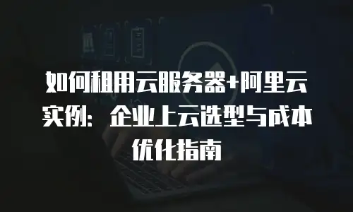 如何租用云服务器+阿里云实例：企业上云选型与成本优化指南