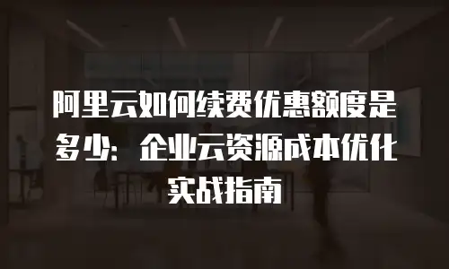 阿里云如何续费优惠额度是多少：企业云资源成本优化实战指南